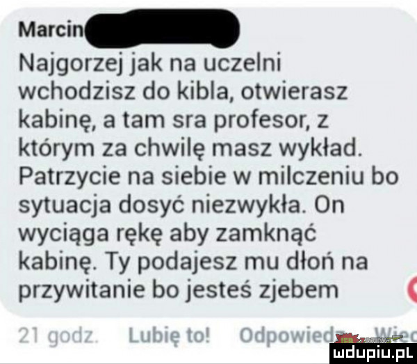 najgorzej jak na uczelni wchodzisz do kibla otwierasz kabinę a tam sra profesor z którym za chwilę masz wykład. patrzycie na siebie w milczeniu bo sytuacja dosyć niezwykła. on wyciąga rękę aby zamknąć kabinę. ty podajesz mu dłoń na przywitanie bo jesteś zjebem alwuln jrh v n