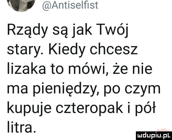 w antiselﬁst rządy są jak twój stary. kiedy chcesz lizaka to mówi że nie ma pieniędzy po czym kupuje czteropak i pół litra