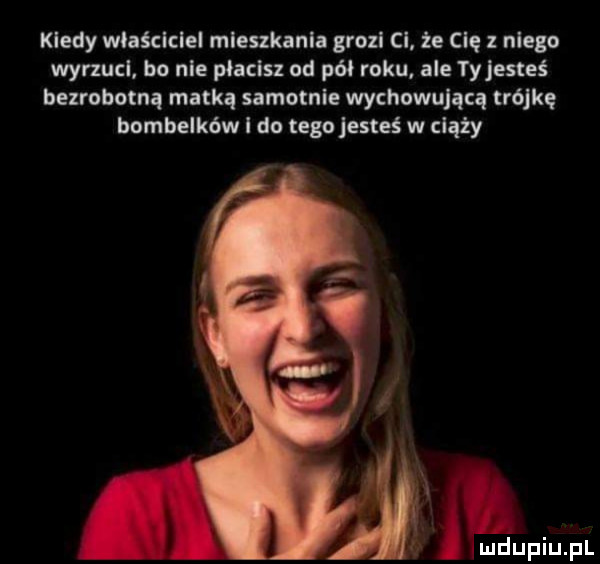 kiedy maściciel mieszkania grozi ci. że cię   niego wyrxucl. bo nie pięciu od pai roku ale ty jesteś bezrobotną matką samotnie wychowującą trójkę bombelków i do tego jesteś w ciąży