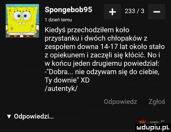 spongebob           dzień temu kiedyś przechodziłem koło przystanku i dwóch chłopaków z zespołem downa       lat około stało z opiekunem i zaczęli się kłócić. nai w końcu jeden drugiemu powiedział dobra. nie odzywam się do ciebie ty downie xd autentyk odpovviedz zgłoś v odpowiedzi. w