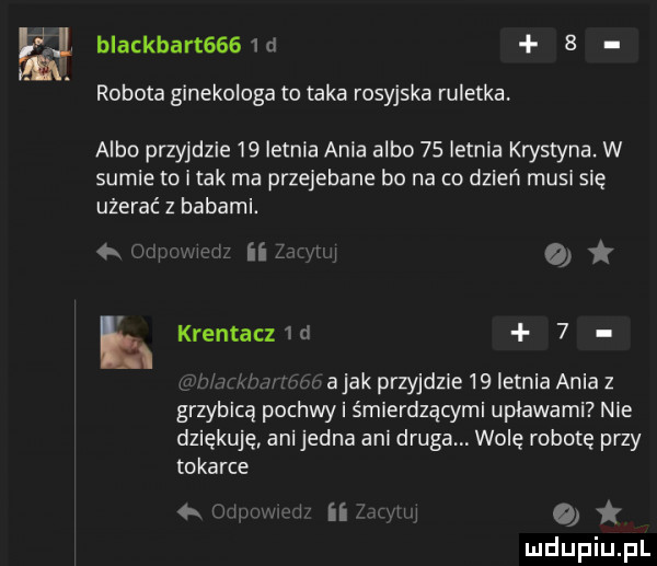 a blackbart    d   robota ginekologa to taka rosyjska ruletka. albo przyjdzie    letnia à la albo    letnia krystyna. w sumie tu imak ma przejebane bo na co dzień musi się użerać z habami. o   abak przyjdzie    letnia ania z grzybicą pochwy śmierdzącymi upławami nie dziękuję anijedna ani druga wolę robotę przy tokarce www ii