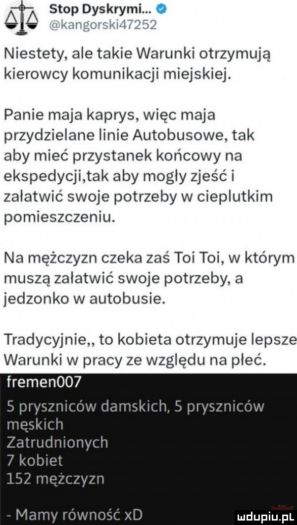 stop dyskrymi. aó i  n m rm my niestety ale takie warunki otrzymują kierowcy komunikacji miejskiej. panie maja kaprys więc maja przydzielane linie autobusowe tak aby mieć przystanek końcowy na ekspedycji tak aby mogły zjeść i załatwić swoje potrzeby w cieplutkim pomieszczeniu. na mężczyzn czeka zaś toi toi w którym muszą załatwić swoje potrzeby a jedzonko w autobusie. tradycyjnie to kobieta otrzymuje lepsze warunki w pracy ze względu na płeć. fremen      pryszniców damskich   pryszniców meskich zatrudniony cn   kobiet     mężczyzn mamy równość xd