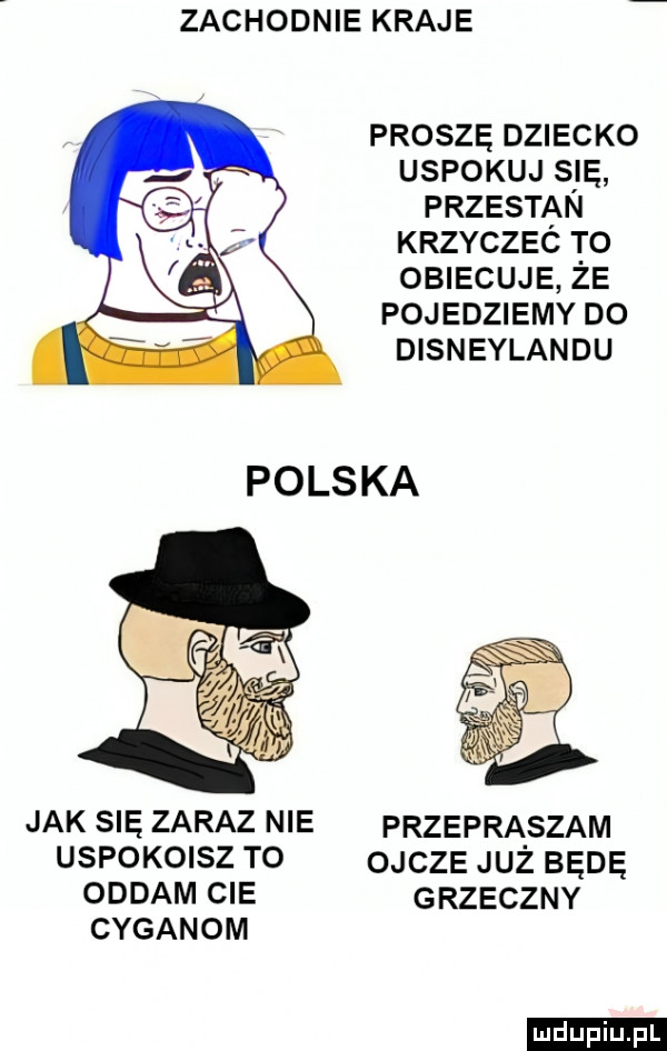 zachodnie kraje proszę dziecko uspokój się przestąn krzyczec to obiecuje że pojedziemy do disneylandu jak się zaraz nie przepraszam uspokoisz to ojcze już będę oddam cie grzeczny cyganom ludu iu. l