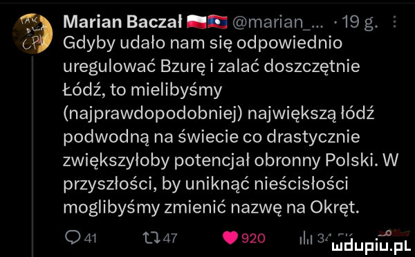 marian beczał n miriam.    g. gdyby udało nam się odpowiednio uregulować bzurę i zalać doszczętnie łódź to mielibyśmy najprawdopodobniej największą łódź podwodną na świecie co drastycznie zwiększyłoby potencjał obronny polski. w przyszłości by uniknąć nieścisłości moglibyśmy zmienić nazwę na okręt. om tj        ilvl   maupiu. f