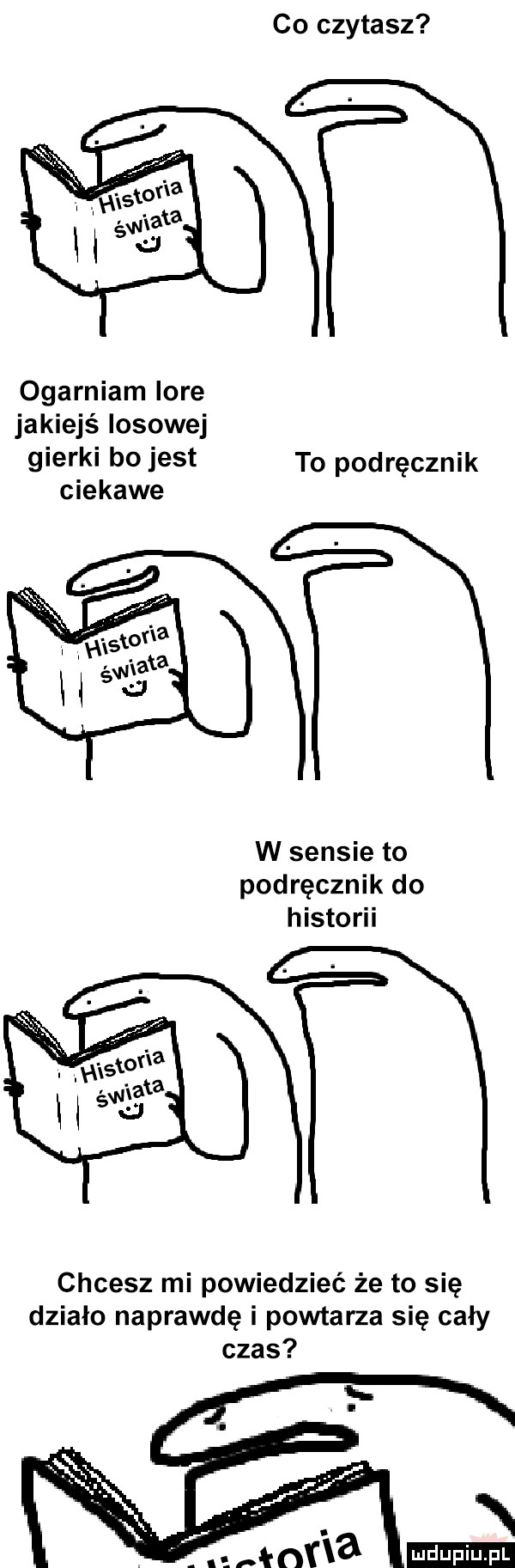 co czytasz t  ogarniam lore jakiejś losowej gierki    jest to podręcznik ciekawe w sensie to podręcznik do historii tt chcesz mi powiedzieć że to się działo naprawdę i powtarza się cały czas ludu iu. l