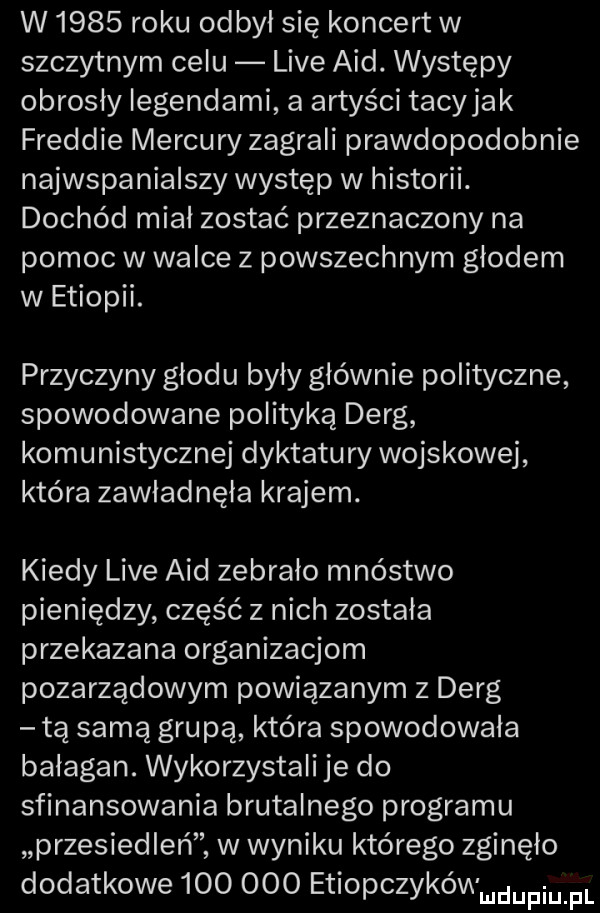w      roku odbył się koncert w szczytnym celu live aid. występy obrosły legendami a artyści tacyjak freddie mercury zagrali prawdopodobnie najwspanialszy występ w historii. dochód miał zostać przeznaczony na pomoc w walce z powszechnym głodem w etiopii. przyczyny głodu były głównie polityczne spowodowane polityką deng komunistycznej dyktatury wojskowej która zawładnęła krajem. kiedy live aid zebrało mnóstwo pieniędzy część z nich została przekazana organizacjom pozarządowym powiązanym z deng tą samą grupą która spowodowała bałagan. wykorzystali je do sfinansowania brutalnego programu przesiedleń w wyniku którego zginęło dodatkowe         etiopczykówwdupiu pl