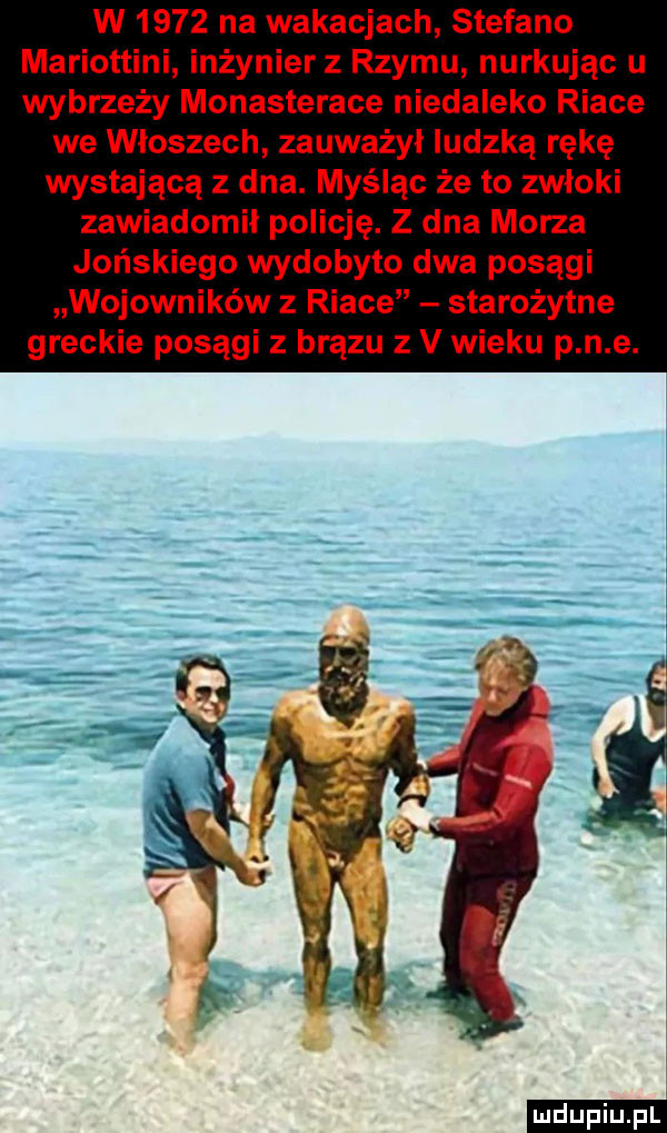 w      na wakacjach sterano mariottini inżynier z rzymu nurkując u wybrzeży monasterace niedaleko riale we włoszech zauważył ludzką rękę wystającą z dna. myśląc że to zwłoki zawiadomił policję. z dna morza jońskiego wydobyto dwa posągi wojowników z riale starożytne greckie posągi z brązu z v wieku p n e. ludu iu. l