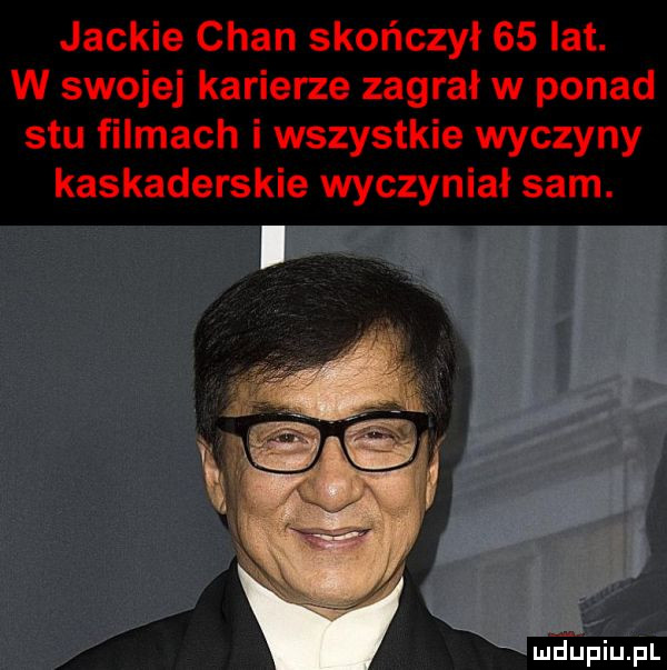 jaskie chan skończył    lat. w swojej karierze zagrał w ponad stu filmach i wszystkie wyczyny kaskaderskie wyczyniał sam. mdﬁpiupl