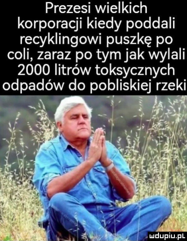 prezesi wielkich korporacji kiedy poddali recyklingowi puszkę po coli zaraz po tym jak wylali      litrów toksycznych odpadów do pobliskiej rzeki i   amj. gif l lać   . l v