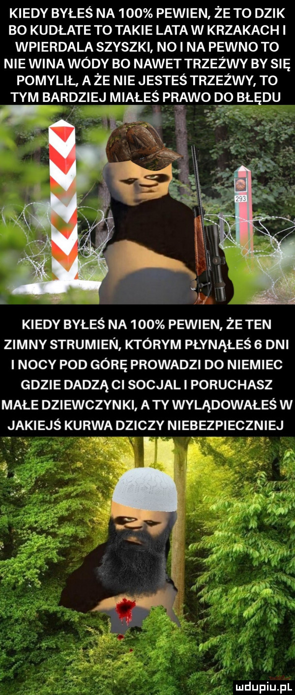 kiedy byłeś na     pewien że to dzik bo kudłate to takie lata w krzakach i wpierdala szyszki nai na pewno to nie wina wody bo nawet trzeźwy by się pomylił. a że nie jesteś trzeźwy to tym bardziej miałeś prawo do błędu. kiedy byłeś na     pewien że ten zimny strumien którym płynąłeś   dni i nocy pod górę prowadzi do niemiec gdzie dadzą ci socjali poruchasz małe dziewczynki a ty wylądowałeś w jakiejś kurwa dziczy niebezpieczniej ką