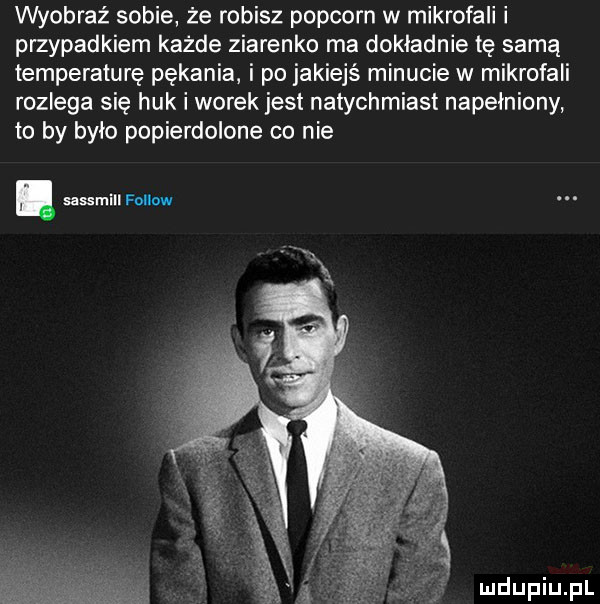 wyobraź sobie że robisz popcorn w mikrofali i przypadkiem każde ziarenko ma dokladnie tę samą temperaturę pękania i po jakiejś minucie w mikrofali rozlega się huk i worek jest natychmiast napełniony to by bylo popierdolone co nie
