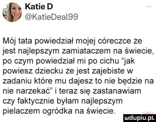 katie d katiedeal   mój tata powiedział mojej córeczce że jest najlepszym zamiataczem na świecie po czym powiedział mi po cechu jak powiesz dziecku że jest zajebiste w zadaniu które mu dajesz to nie będzie na nie narzekac i teraz się zastanawiam czy faktycznie byłam najlepszym piekaczem ogródka na świecie. ludu iu. l