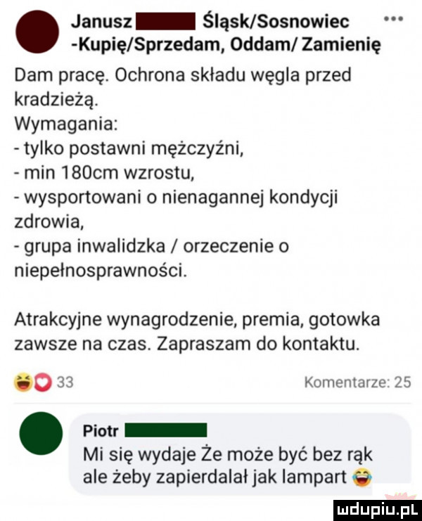 janusz śląsk sosnowiec kupię sprzedam oddam zamienię dam pracę. ochrona składu węgla przed kradzieżą. wymagania tylko postawni mężczyźni min    cm wzrostu wysportowani o nienagannej kondycji zdrowia grupa inwalidzka orzeczenie o niepełnosprawności. atrakcyjne wynagrodzenie premia gotowka zawsze na czas zapraszam do kontaktu. o    komentarze   . piotr mi się wydaje że może być bez rąk ale żeby zapierdalał jak lampart   ludu iu. l