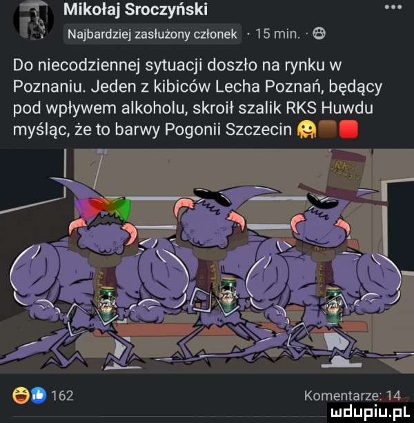 mikołaj sroczyński najbardziej zasłużony czlanek    min.   do niecodziennej sytuacji doszło na rynku w poznaniu jeden z kibiców lecha poznań będący pod wpływem alkoholu skroił szalik rks huwdu myśląc że to barwy polonii szczecin.     komentarze    mduplu pl