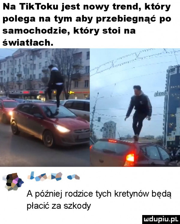 na tiktoku jest nowy trend który polega na tym aby przebiegnąć po samochodzie który stoi na światłach. dq  . a później rodzice tych kretynów będą płacić za szkody ludu iu. l