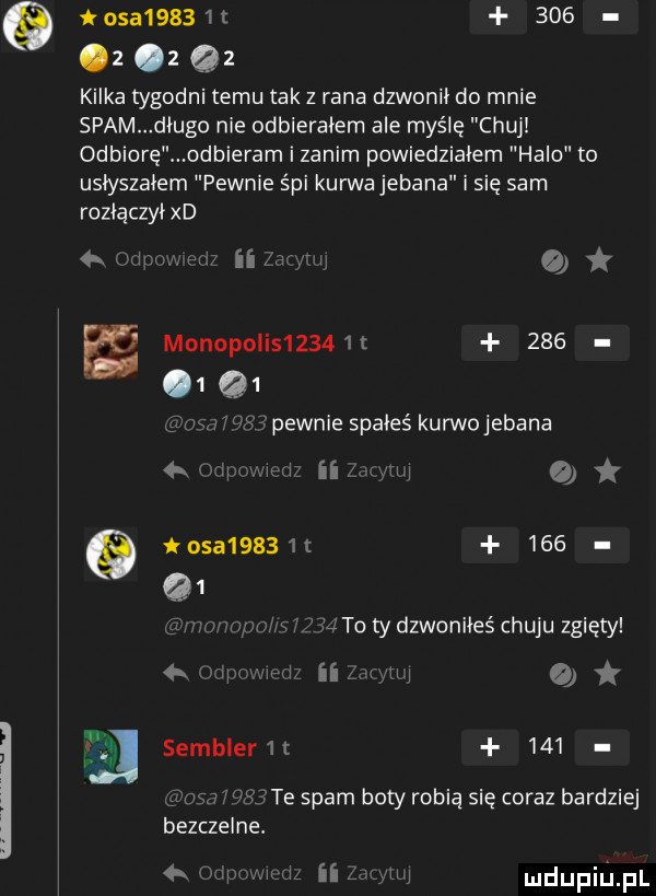 toea       t     z   qz kilka tygodni temu tak z rana dzwonił do mnie spam długo nie odbierałem ale myślę chuj odbiorę odbieram i zanim powiedziałem halo to usłyszałem pewnie śpi kurwa jebana i się sam rozłączył xd uli u o monopolis     c       q  i w   ipewnie spałeś kurwojebana gigi ii g osa     t     to ty dzwoniłeś chuju zgięty     iii ii sembler       ma   te spam boty robią się coraz bardziej bezczelne. j mdupiﬁpl