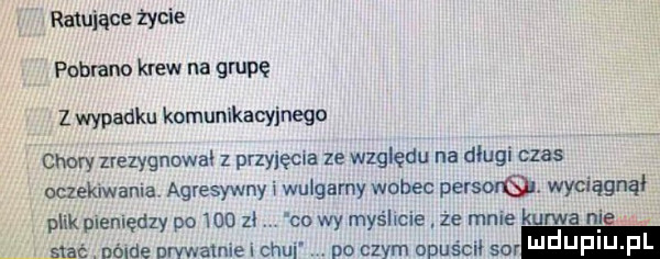 rumiane życie pobrano krew na gapę z wypadku komunikacyjnego chory zrezygnował z przyjedna ze względu na długi czas oczekiwania agresywny wulgarny wobec persorq. wyciągnął plik piemędzy po     zł co wy myślcie że mnie kurwa nie sxac. nólde nrvwatnie i czui no czym opuści sur i jf i j fl