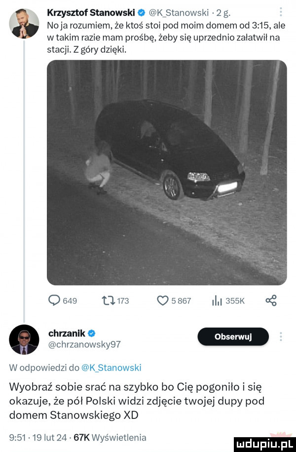 naja rozumiem że ktoś stoi pod moim domem od       ale w takim razie mam prośbę żeby się uprzednio zalatwil na stacji. z góry dzięki. a knysztnfstanowskl kﬁtanowski   g. q bab       o          k nę chrzzmowskyiﬂ wodpowiedzi do wyobraź sobie srać na szybko bo cię pogoniło i się okazuje że pól polski widzi zdjęcie twojej dupy pod domem stanowskiego xd         ikt      k wyśwlellenia