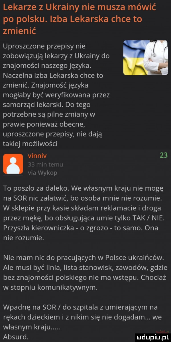 lekarze z ukrainy nie musza mówić po polsku. izba lekarska chce to zmienić uproszczone przepisy nie zobowiązują lekarzy z ukrainy do znajomości naszegojęzyka. naczelna izba lekarska chce to zmienić. znajomośćjęzyka mogłaby być weryfikowana przez samorząd lekarski. do tego potrzebne są pilne zmiany w prawie ponieważ obecne uproszczone przepisy nie dają takiej możliwości. vinnlv    l l   to poszlo za daleko. we własnym kraju nie mogę na sor nic załatwić bo osoba mnie nie rozumie. w sklepie przy kasie skladam reklamacje i droga przez mękę bo obsługująca umie tylko tak nie. przyszła kierowniczka o zgrozo to samo. ona nie rozumie. nie mam nic do pracujących w polsce ukraińców. ale musi być linia lista stanowisk zawodów gdzie bez znajomości polskiego nie ma wstępu. chociaż w stopniu komunikatywnym. wpadnę na sor do szpitala z umierającym na rękach dzieckiem iz nikim się nie dogadam. we wlasnym kraju. absurd