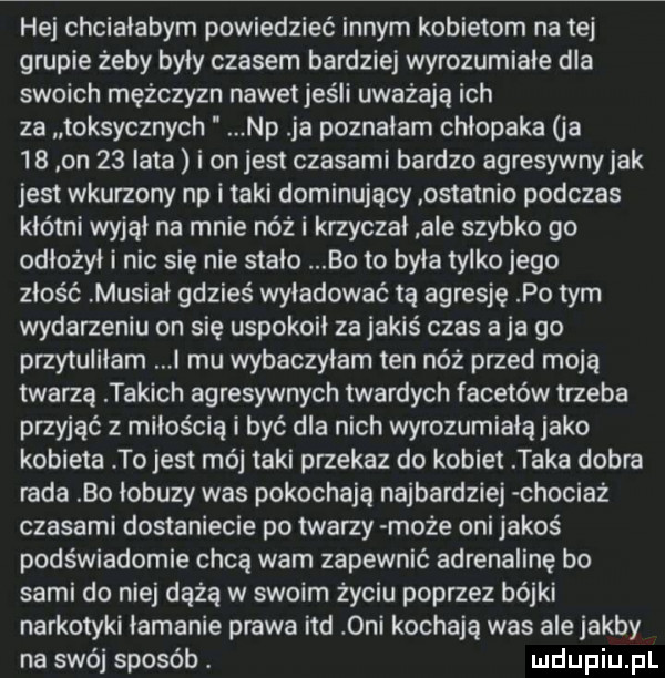 hej chciałabym powiedzieć innym kobietom na tej grupie żeby były czasem bardziej wyrozumiałe dla swoich mężczyzn nawet jeśli uważają ich za toksycznych np ja poznałam chłopaka ja    on    lata i onjest czasami bardzo agresywny jak jest wkurzony np i taki dominujący ostatnio podczas kłótni wyjął na mnie nóż i krzyczał ale szybko go odłożył i nic się nie stało bo to była tylko jego złość musiał gdzieś wyładować tą agresje po tym wydarzeniu on się uspokoił za jakiś czas a ja go przytuliłam i mu wybaczyłam ten niż przed moją twarzą takich agresywnych twardych facetów trzeba przyjąć z miłością i być dla nich wyrozumiała jako kobieta to jest mój taki przekaz do kobiet taka dobra rada bo łobuzy was pokochają najbardziej chociaz czasami dostaniecie po twarzy może oni jakoś podświadomie chcą wam zapewnić adrenalinę bo sami do niej dążą w swoim życiu poprzez bójki narkotyki łamanie prawa ind oni kochają was ale jakby na swój sposób
