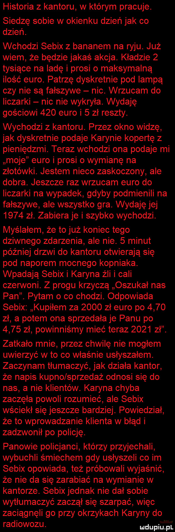 historia z kantoru w którym pracuje. siedzę sobie w okienku dzień jak co dzień. wchodzi sebix z bananem na ryju. już wiem że będzie jakaś akcja. kładzie   tysiące na ladę i prosi o maksymalną ilość euro. patrzę dyskretnie pod lampą czy nie są fałszywe nic. wrzucam do liczarki nic nie wykryła. wydaję gościowi     euro i   zł reszty. wychodzi z kantoru. przez okno widzę jak dyskretnie podaje karynie kopertę z pieniędzmi. teraz wchodzi ona podaje mi moje euro i prosi o wymianę na złotówki. jestem nieco zaskoczony ale dobra. jeszcze raz wrzucam euro do liczarki na wypadek gdyby podmie nili na fałszywe ale wszystko gra. wydaję jej      zł. zabiera je i szybko wychodzi. myślałem że to już koniec tego dziwnego zdarzenia ale nie.   minut później drzwi do kantoru otwierają się pod naporem mocnego kopniaka. wpadają sebix i karyna źli i cali czerwoni. z progu krzyczą oszukał nas pan. pytam o co chodzi. odpowiada sebix kupiłem za      zł euro po      zł a potem ona sprzedała je panu po      zł powinniśmy mieć teraz      z zatkało mnie przez chwilę nie mogłem uwierzyć wto co właśnie usłyszałem. zaczynam tłumaczyć jak działa kantor że napis kupno sprzedaż odnosi się do nas a nie klientów. karyna chyba zaczęła powoli rozumieć ale sebix wściekł się jeszcze bardziej. powiedział że to wprowadzanie klienta w błąd i zadzwonił po policję. panowie policjanci którzy przyjechali wybuchli śmiechem gdy usłyszeli co im sebix opowiada też próbowali wyjaśnić że nie da się zarabiać na wymianie w kantorze. sebix jednak nie dał sobie wytłumaczyć zaczął się szarpać więc zaciągnęli go przy okrzykach karyny do radiowozu. upija