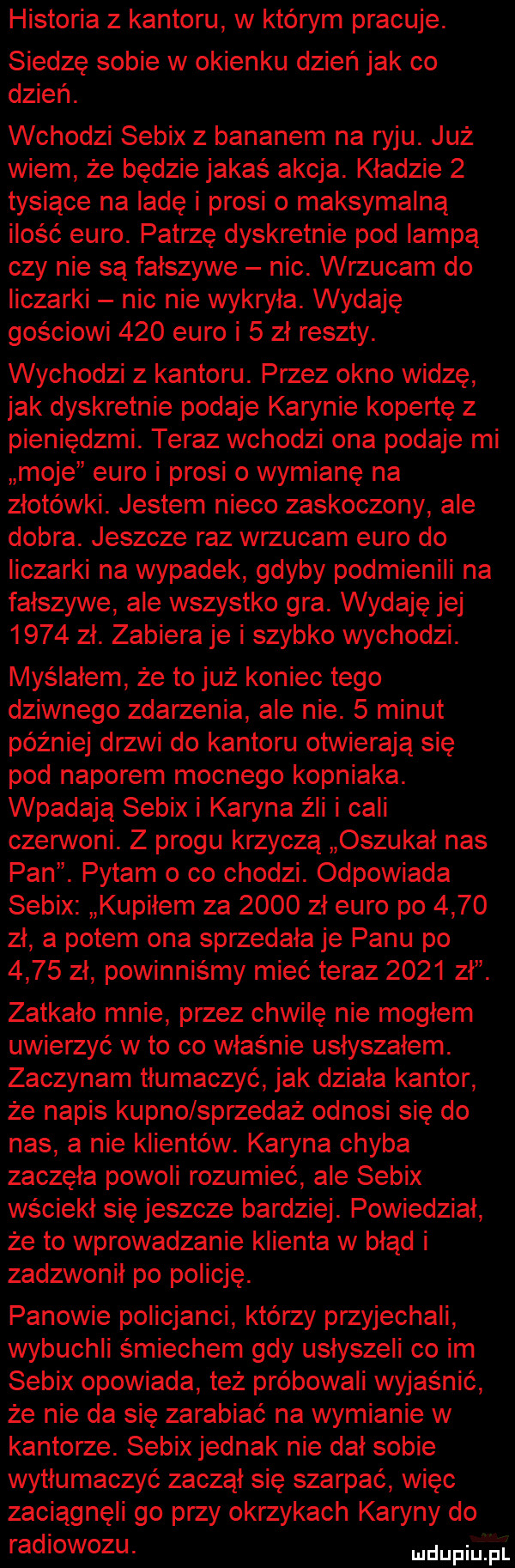 historia z kantoru w którym pracuje. siedzę sobie w okienku dzień jak co dzień. wchodzi sebix z bananem na ryju. już wiem że będzie jakaś akcja. kładzie   tysiące na ladę i prosi o maksymalną ilość euro. patrzę dyskretnie pod lampą czy nie są fałszywe nic. wrzucam do liczarki nic nie wykryła. wydaję gościowi     euro i   zł reszty. wychodzi z kantoru. przez okno widzę jak dyskretnie podaje karynie kopertę z pieniędzmi. teraz wchodzi ona podaje mi moje euro i prosi o wymianę na złotówki. jestem nieco zaskoczony ale dobra. jeszcze raz wrzucam euro do liczarki na wypadek gdyby podmie nili na fałszywe ale wszystko gra. wydaję jej      zł. zabiera je i szybko wychodzi. myślałem że to już koniec tego dziwnego zdarzenia ale nie.   minut później drzwi do kantoru otwierają się pod naporem mocnego kopniaka. wpadają sebix i karyna źli i cali czerwoni. z progu krzyczą oszukał nas pan. pytam o co chodzi. odpowiada sebix kupiłem za      zł euro po      zł a potem ona sprzedała je panu po      zł powinniśmy mieć teraz      z zatkało mnie przez chwilę nie mogłem uwierzyć wto co właśnie usłyszałem. zaczynam tłumaczyć jak działa kantor że napis kupno sprzedaż odnosi się do nas a nie klientów. karyna chyba zaczęła powoli rozumieć ale sebix wściekł się jeszcze bardziej. powiedział że to wprowadzanie klienta w błąd i zadzwonił po policję. panowie policjanci którzy przyjechali wybuchli śmiechem gdy usłyszeli co im sebix opowiada też próbowali wyjaśnić że nie da się zarabiać na wymianie w kantorze. sebix jednak nie dał sobie wytłumaczyć zaczął się szarpać więc zaciągnęli go przy okrzykach karyny do radiowozu. upija