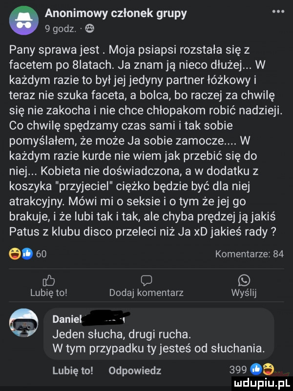 anonimowy członek grupy   godz pany sprawa jest. moja psiapsi rozstala się z facetem po  iktach. ja znam ja nieco dluzej. w każdym razie to byljej jedyny partner lóżkowy i teraz nie szuka faceta a bolca bo raczej za chwilę się nie zakocha i nie chce chłopakom robić nadzieli co chwilę spędzamy czas sami i tak sobie pomyślałem że może ja sobie zamocze. w każdym razie kurde nie wiem jak przebić się do niej. kobieta nie doświadczona a w dodatku z koszyka przyjaciel ciężko będzie być dla niej atrakcyjny. mówi mio seksie i obym żejej go brakuje i że lubi tak i tak ale chyba prędzej ją jakiś patus z klubu disco przeleci niż ja xd jakieś rady a.    komentarze    o lubię rol dodaj komentarz wyślij daniel l jeden slucha drugi rucha. w tym przypadku tyjesteś od sluchania. lubię to odpowiedz     a ludupiu pl