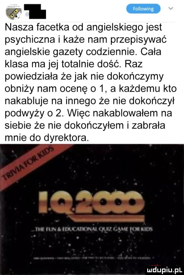 v l nasza facetka od angielskiego jest psychiczna i każe nam przepisywać angielskie gazety codziennie. cała klasa ma jej totalnie dość. raz powiedziała że jak nie dokończymy obniży nam ocenę o   a każdemu kto nakabluje na innego że nie dokończył podważy o  . więc nakablowałem na siebie że nie dokończyłem i zabrała mnie do dyrektora