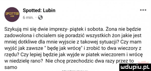 spotted lubin   mm szykują mi sue dwie imprezy pianek i sobola. żona nie będzie zadowolona i chcialem się poradzić wszystkich zonjakiejes mniej dotkliwe dla mnie wyjscie z takowej sytuacji czy mam wyjąc jak zawsze będę jak wrócę i zrobić io dwa wieczory z rzędu czy lepiej będziejak wyjde w piatek wieczorem i wrócę w niedzielę rano nie chcę przechodzic dwa razy przez to samo