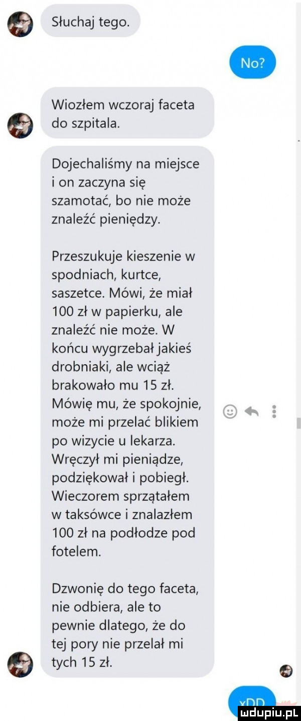 słuchaj tego. wiozłem wczoraj faceta do szpitala. dojechaliśmy na miejsce i on zaczyna się szamotac bo nie może znaleźć pieniędzy. przeszukuje kieszenie w spodniach kurtce saszetce. mówi że miał     zł w papierku ale znaleźć nie może w końcu wygrzebałjakieś drobniaki ale wciąż brakowało mu    zł. mówię mu że spokojnie może mi przelać blikiem po wizycie u iekarza. wręczył mi pieniądze podziękował i pobiegł. wieczorem sprzątałem w taksówce i znalazłem     zł na podłodze pod fotelem. dzwonię do tego faceta nie odbiera ale to pewnie dlatego że do tej pory nie przelał mi tych    zł. yﬂﬂ