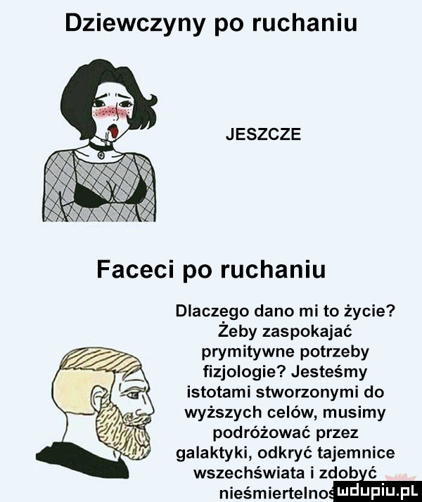 dziewczyny po ruchaniu jeszcze faceci po ruchaniu dlaczego dano mi to życie żeby zaspokajać pwmitywne potrzeby fizjologie jesteśmy istotami stworzonymi do wyższych celów musimy podróżować przez galaktyki odkryć tajemnice wszechświata i zdob nieśmiertelne