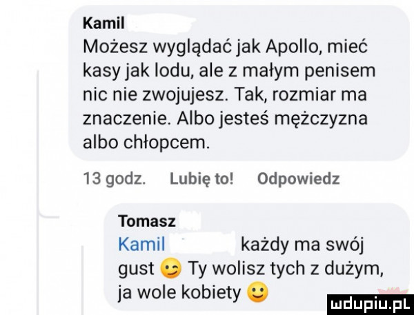 kamil możesz wyglądać jak apollo mieć kasy jak lodu. ale z małym penisem nic nie zwojujesz. tak rozmiar ma znaczenie. albo jesteś mężczyzna albo chłopcem.  sgodz. lubięło odpowiedz tomasz kamil każdy ma swój gust. ty wolisz tych z duzym ja wole kobiety