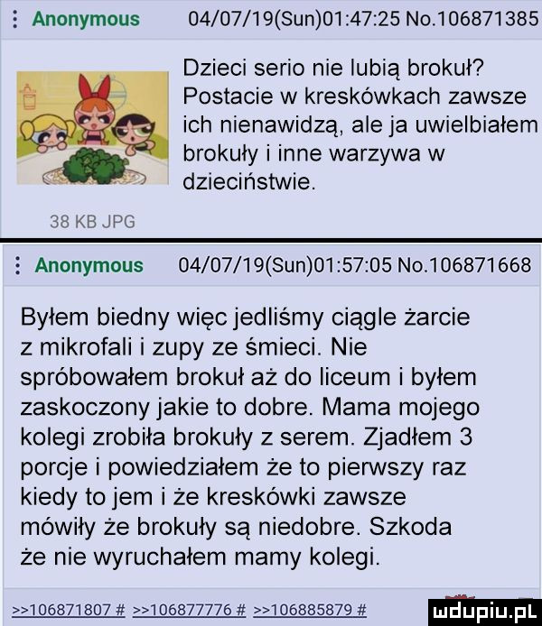 anonymous          sun          no           dzieci serio nie lubią brokuł postacie w kreskówkach zawsze ich nienawidzą ale ja uwielbiałem brokuły i inne warzywa w av dzieciństwie.    kb jpg   anonymous          sun          no           byłem biedny więc jedliśmy ciągle żarcie z mikrofali i zupy ze śmieci. nie spróbowałem brokuł aż do liceum i byłem zaskoczonyjakie to dobre. mama mojego kolegi zrobiła brokuły z serem. zjadłem   porcje i powiedzialem że to pierwszy raz kiedy to jem i że kreskówki zawsze mówiły że brokuły są niedobre. szkoda że nie wyruchałem mamy kolegi.                     w