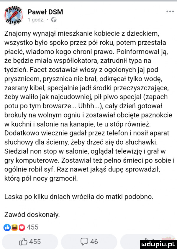 pawełdsm laik znajomy wynajął mieszkanie kobiecie z dzieckiem wszystko było spoko przez pół roku potem przestała płacić wiadomo kogo chroni prawo. poinformował ją że będzie miała współlokatora zatrudnił typa na tydzień. facet zostawiał włosy z ogolonych jaj pod prysznicem prysznica nie brał odkręcał tylko wodę zasrany kibel specjalnie jadł środki przeczyszczające żeby waliło jak najcudowniej pił piwo specjal zapach potu po tym browarze. uhhh cały dzień gotował brokuły na wolnym ogniu i zostawiał obcięte paznokcie w kuchni i salonie na kanapie te u stóp równiez. dodatkowo wiecznie gadał przez telefon i nosił aparat słuchowy dla ściemy żeby drzeć się do słuchawki siedział non stop w salonie oglądał telewizję i grał w gry komputerowe. zostawiał tez pełno śmieci po sobie i ogólnie robił syf. raz nawet jakąś dupę sprowadził którą północy grzmocił. laska po kilku dniach wróciła do matki podobno. zawód doskonały.             o    ma