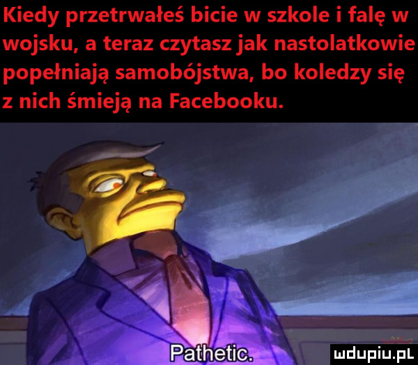 kiedy przetrwałeś bicie w szkole i falę w wojsku a teraz czytasz jak nastolatkowie popełniają samobójstwa bo koledzy się z nich śmieją na facebooku. go a q s. pathetieh