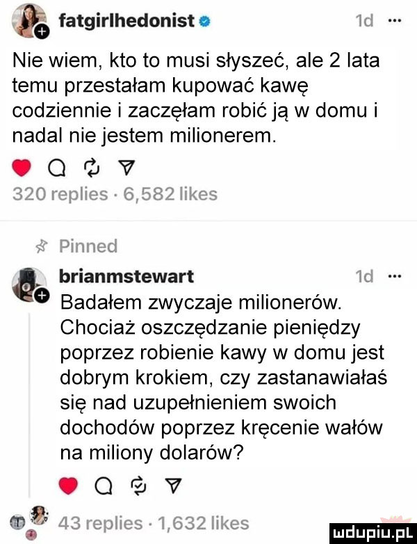 fatglrlhedomst. nie wiem kto to musi słyszeć ale   iata temu przestałam kupować kawę codziennie i zaczęłam robić ją w domu i nadal niejestem milionerem. o i jv r brianmstewart badałem zwyczaje milionerów. chociaż oszczędzanie pieniędzy poprzez robienie kawy w domu jest dobrym krokiem czy zastanawiałaś się nad uzupełnieniem swoich dochodów poprzez kręcenie wałów na miliony dolarów. q v m t