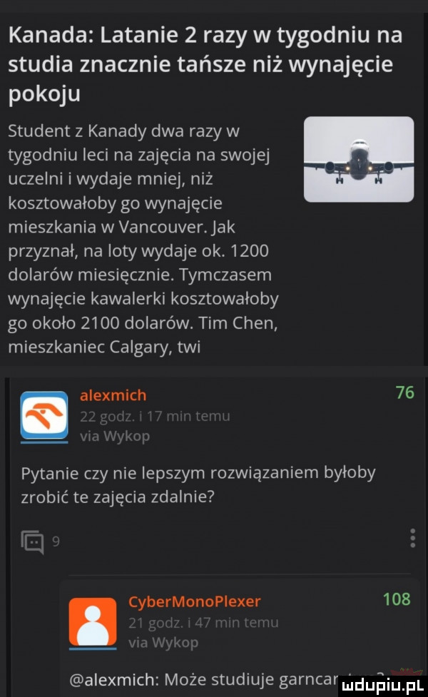 kanada latanie   razy w tygodniu na studia znacznie tańsze niż wynajęcie pokoju student z kanady dwa razy w tygodniu leci na zajęcia na swojej uczelni i wydaje mniej niz kosztowaloby g  wynajęcie mieszkania w vancouver. jak przyznał naloty wydaje ok.      dolarów miesięcznie. tymczasem wynajęcie kawalerki kosztowałoby go okolo      dolarów. tim chen mieszkaniec calgary tai. alexmich    pytanie czy nie lepszym rozwiązaniem byłoby zrobić te zajęcia zdalnie. cybermonopiexer     alexmich może studiuje garncaru lduiiu pl
