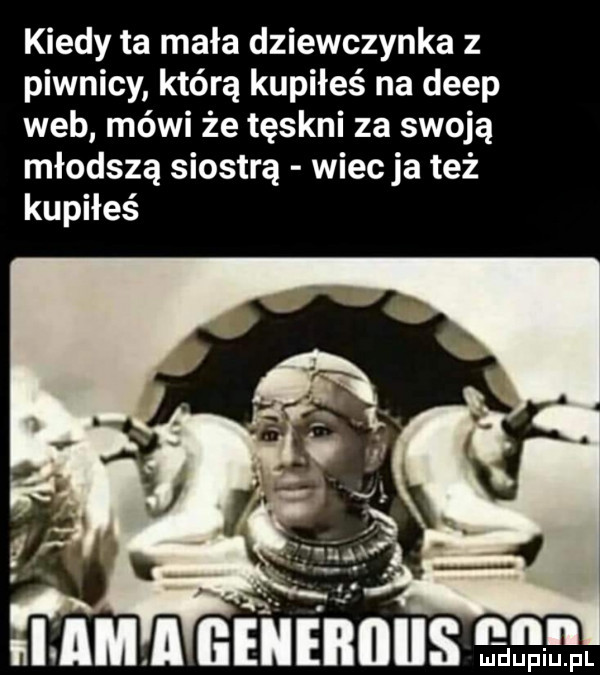 kiedy ta mała dziewczynka z piwnicy którą kupiłeś na depp web mówi że tęskni za swoją młodszą siostrą wiecha też kupiłeś i am ll generiiiis i. mduplu pl