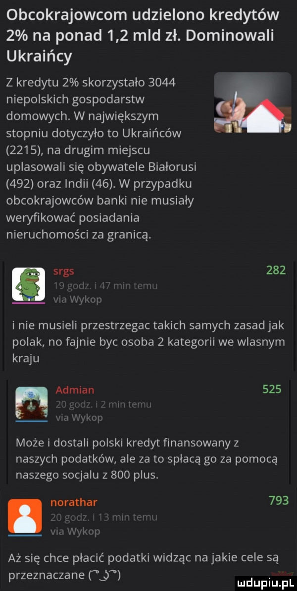 obcokrajowcom udzielono kredytów   na ponad     mld zł. dominowali ukraińcy z kredytu   skorzystało      niepolskich gospodarstw domowych. w największym stopniu dotyczyło to ukraińców      na drugim miejscu uplasowali się obywatele bialorusi     oraz indii   . w przypadku obcokrajowców banki nie musialy weryfikować posiadania nieruchomości za granicą. srgs     i nie musieli przestrzegac takich samych zasad jak polak no fajnie byc osoba   kategorii we wlasnym kraju adrian     n może i dostali polski kredyt finansowany z naszych podatków ale za to spłaca go za pomocą naszego socjalu z     plus. abakankami norathar     aż się chce płacić podatki widząc na jakie cele są przeznaczane