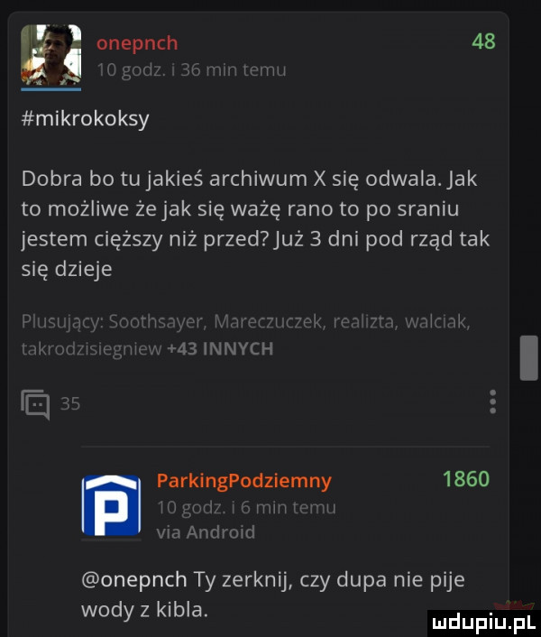 a. ia onepnch    mikrokoksy dobra bo tu jakieś archiwum x się odwala jak to możliwe żejak się ważę rano to po sraniu jestem cięższy niż przed już   dni pod rząd tak się dzieje r   innych an. parkingpodziemny      j w am mm onepnch ty zerknij czy dupa nie pije wody z kibla