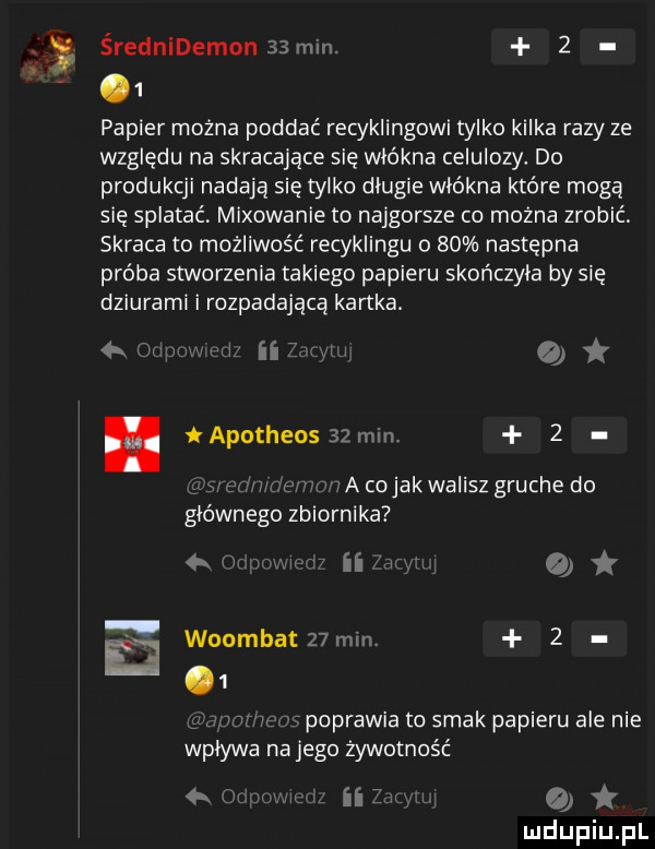 x średnidemon   mm     papier można poddać recyklingowi tylko kilka razy ze względu na skracające się włókna celulozy. do produkcji nadają się tylko dlugie włókna które mogą się splatać miłowanie to najgorsze co można zrobić. skraca to możliwość recyklingu o    następna próba stworzenia takiego papieru skończyła by się dziurami i rozpadającą kartka.   w tw. iaputheos   mm  . a cojakwalisz grucha do głównego zbiornika mamin qt mu w e. woumbat   mm     poprawia to smak papieru ale nie wplywa na jego żywotność m in o