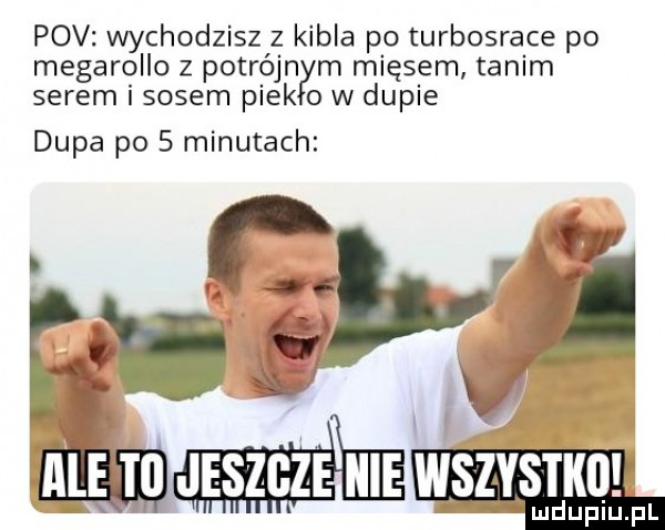 pcv wychodzisz z kibla po turbosrace po megarollo z potrójn m mięsem tanim serem i sosem pink o w dupie dupa po   minutach