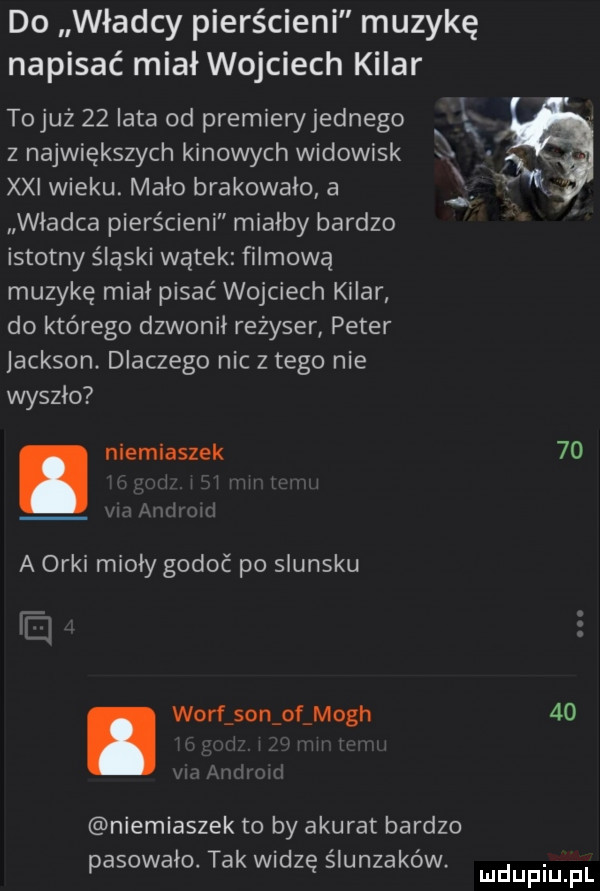 do władcy pierścieni muzykę napisać miał wojciech kilar tojuż    iata od premieryjednego z największych kinowych widowisk. abakankami xxi wieku. malo brakowało a wladca pierścieni mialby bardzo istotny śląski wątek filmową muzykę miał pisać wojciech kilar do którego dzwonil rezyser peter jackson dlaczego nic złego nie wyszło. niemiaszek    a orki miody gołoć po slunsku. wolf son of moch    niemiaszek to by akurat bardzo pasowalo. tak widzę slunzakow