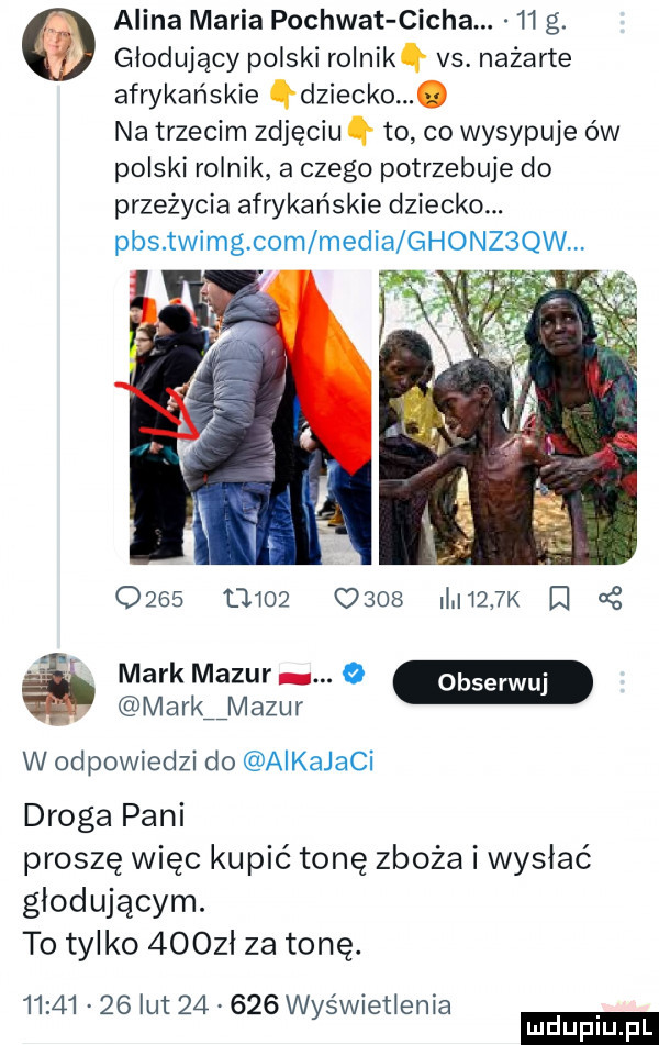 alina maria pochwyt cicha.    g. głodujący polski rolnik h vs. nażarte afrykańskie dziecko na trzecim zdjęciu q to co wysypuje ów polski rolnik a czego potrzebuje do przeżycia afrykańskie dziecko. pbs. twimg. com media ghonz qw.                 ii     k cę mark mazur.  . mark mazur w odpowiedzi do aikajaci droga pani proszę więc kupić tonę zboża i wysłać głodującym. to tylko    zl za tonę.          lut        wyświetlenia ludu iu. l