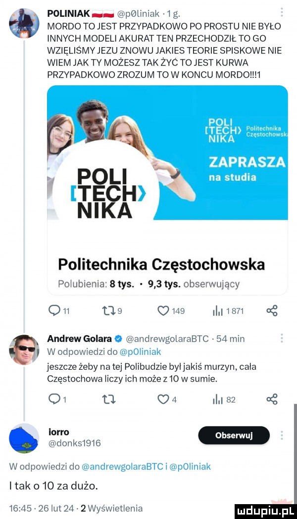 poliniak peimiak  g. mordo tojest przypadkowo po prestu nie tao innych modeli akurat ten przechodził to go wzięliśmvjezu znowu jakies teorie spiskowe nie wiem jak ty mozesz tak żec to jest kurwa przypadkowo zrozum tow koncu mordohh zaprasza na studia politechnika częstochowska pqubienia   tys.     tys. obserwujący qm cas      l      g andrew galara o andrewgolarabtc    mm w odpowchzi do poiimak jeszcze żeby na tej polibudzie byijakiś murzyn. chia częstochowa iiczy ich może z    w sumie.    o u   i    g m donosi i   w deowiedzi du andvewgclavabtc i polniak ltak     za dużo.          lut   . zwis wioticnia
