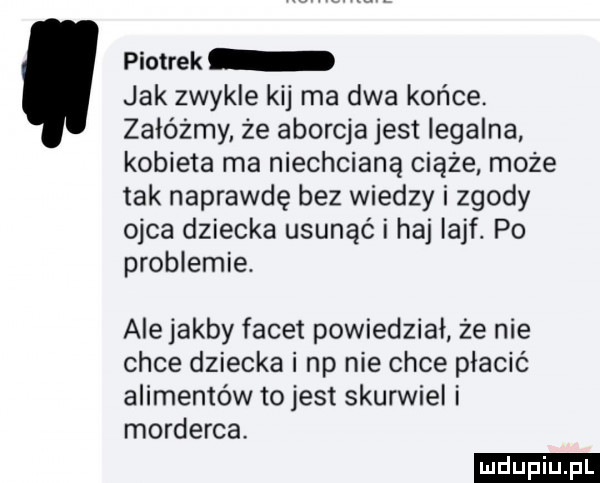 piotrek jak zwykle kij ma dwa końce załóżmy że aborcja jest legalna kobieta ma niechcianą ciąże może tak naprawdę bez wiedzy i zgody ojca dziecka usunąć i haj iaaf. po problemie. ale jakby facet powiedział że nie chce dziecka i np nie chce płacić alimentów to jest skurwiel i morderca ludu iu. l