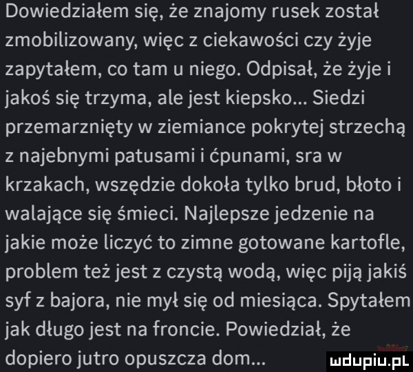 dowiedziałem się że znajomy rusek został zmobilizowany więc z ciekawości czy żyje zapytałem co tam u niego. odpisał że żyje i jakoś się trzyma ale jest kiepsko. siedzi przemarznięty w ziemiance pokrytej strzechą z najemnymi patusami i ćpunami sra w krzakach wszędzie dokoła tylko brud błoto i walające się śmieci. najlepsze jedzenie na jakie może liczyć to zimne gotowane kartofle problem też jest z czystą wodą więc piją jakiś syf z bajora nie mył się od miesiąca. spytałem jak długo jest na froncie. powiedział że dopiero jutro opuszcza dom