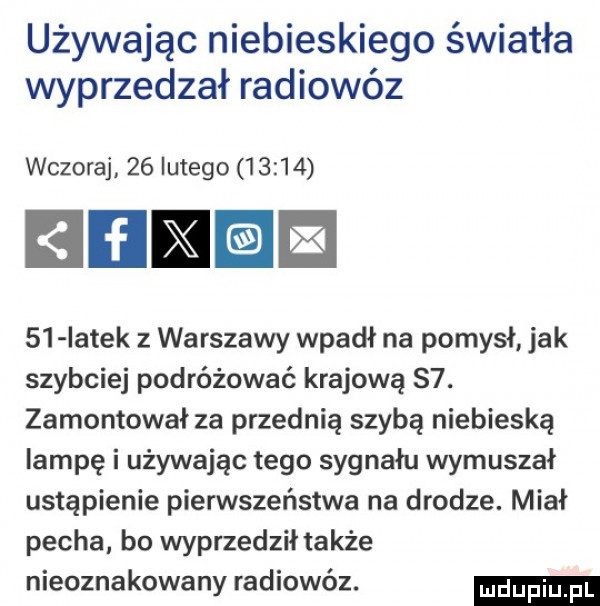 używając niebieskiego światła wyprzedzał radiowóz wczoraj    lutego       iiib    iatek z warszawy wpadł na pomysł jak szybciej podróżować krajową s . zamontował za przednią szybą niebieską lampę i używając tego sygnału wymuszał ustąpienie piensteństwa na drodze. miał pecha bo wyprzedził także nieoznakowany radiowóz