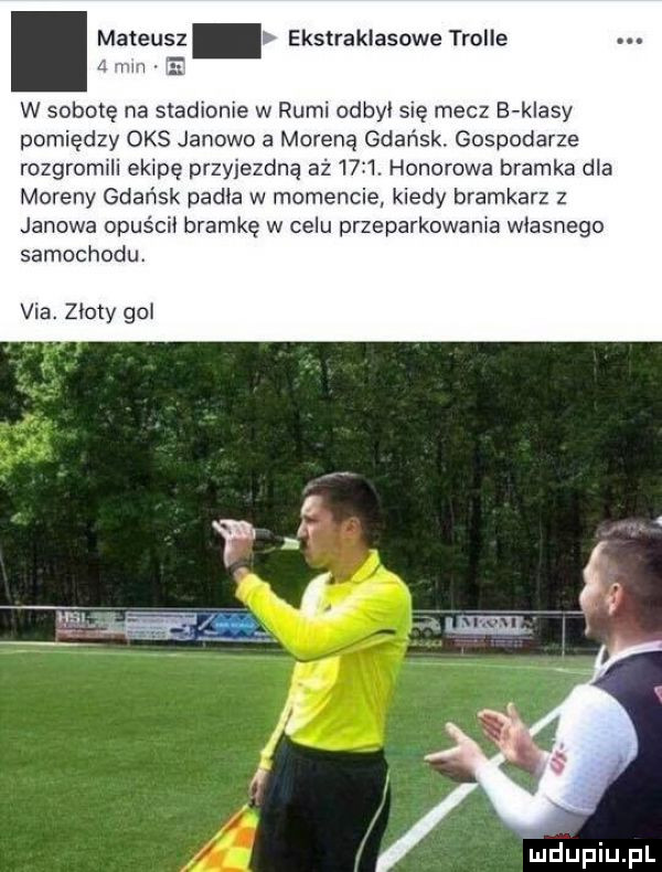 w sobotę na stadionie w rumi odbyi się mecz b klasy pomiędzy oas janowo a moreną gdańsk. gospodarze rozgromili ekipę przyjezdną aż     . honorowa bramka dla moreny gdańsk padla w momencie kiedy bramkarz z janowa opuścii bramkę w celu przeparkowała własnego samochodu. via. zloty gol