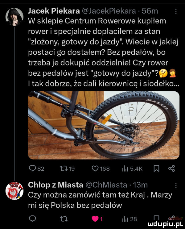jacek piekara jacekpiekara   m w sklepie centrum rowerowe kupiłem rower i specjalnie dopiaciiem za stan złożony gotowy do jazdy. wiecie w jakiej postaci go dostałem bez pedałów bo trzeba je dokupić oddzielnie czy rower bez pedałówjest gotowy dojazdy. abakankami i tak dobrze źe dali kierownicę i siodełko. v ą r.           mes    k in chlop z miasta chmiasta   m czy można zamówić tam też kraj. marzy mi się polska bez pedałów o d  .    a i i